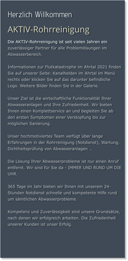 Herzlich Willkommen AKTIV-Rohrreinigung Die AKTIV-Rohrreinigung ist seit vielen Jahren ein zuverlässiger Partner für alle Problemlösungen im Abwasserbereich.  Informationen zur Flutkatastrophe im Ahrtal 2021 finden Sie auf unserer Seite: Kanalhelden im Ahrtal im Menü rechts oder klicken Sie auf das darunter befindliche Logo. Weitere Bilder finden Sie in der Galerie.  Unser Ziel ist die wirtschaftliche Funktionalität Ihrer Abwasseranlagen und Ihre Zufriedenheit. Wir bieten Ihnen einen Komplettservice an und begleiten Sie ab den ersten Symptomen einer Verstopfung bis zur möglichen Sanierung.  Unser hochmotiviertes Team verfügt über lange Erfahrungen in der Rohrreinigung (Notdienst), Wartung, Dichtheitsprüfung von Abwasseranlagen …  Die Lösung Ihrer Abwasserprobleme ist nur einen Anruf entfernt. Wir sind für Sie da - IMMER UND RUND UM DIE UHR.  365 Tage im Jahr bieten wir Ihnen mit unserem 24-Stunden Notdienst schnelle und kompetente Hilfe rund um sämtlichen Abwasserprobleme.  Kompetenz und Zuverlässigkeit sind unsere Grundsätze, nach denen wir erfolgreich arbeiten. Die Zufriedenheit unserer Kunden ist unser Erfolg.