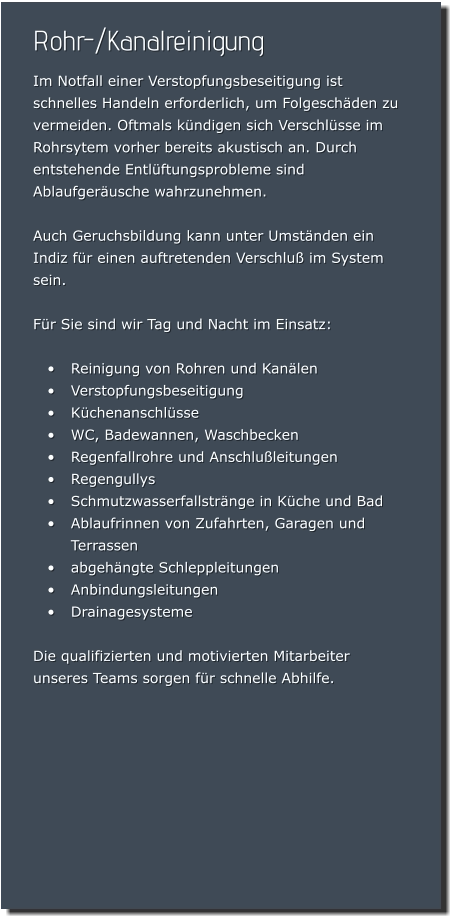 Rohr-/Kanalreinigung Im Notfall einer Verstopfungsbeseitigung ist schnelles Handeln erforderlich, um Folgeschäden zu vermeiden. Oftmals kündigen sich Verschlüsse im Rohrsytem vorher bereits akustisch an. Durch entstehende Entlüftungsprobleme sind Ablaufgeräusche wahrzunehmen.   Auch Geruchsbildung kann unter Umständen ein Indiz für einen auftretenden Verschluß im System sein.  Für Sie sind wir Tag und Nacht im Einsatz:  •	Reinigung von Rohren und Kanälen •	Verstopfungsbeseitigung •	Küchenanschlüsse •	WC, Badewannen, Waschbecken •	Regenfallrohre und Anschlußleitungen  •	Regengullys •	Schmutzwasserfallstränge in Küche und Bad •	Ablaufrinnen von Zufahrten, Garagen und Terrassen •	abgehängte Schleppleitungen •	Anbindungsleitungen •	Drainagesysteme  Die qualifizierten und motivierten Mitarbeiter unseres Teams sorgen für schnelle Abhilfe.