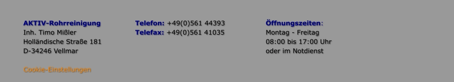 AKTIV-Rohrreinigung 		Telefon: +49(0)561 44393			Öffnungszeiten: Inh. Timo Mißler				Telefax: +49(0)561 41035			Montag - Freitag Holländische Straße 181									08:00 bis 17:00 Uhr D-34246 Vellmar											oder im Notdienst  Cookie-Einstellungen